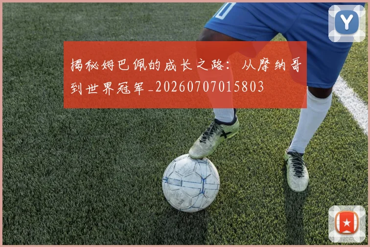 揭秘姆巴佩的成长之路：从摩纳哥到世界冠军_20260707015803