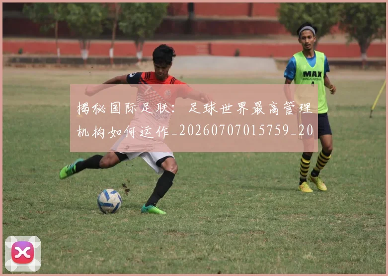 揭秘国际足联:足球世界最高管理机构如何运作_20260707015759_20260723184141