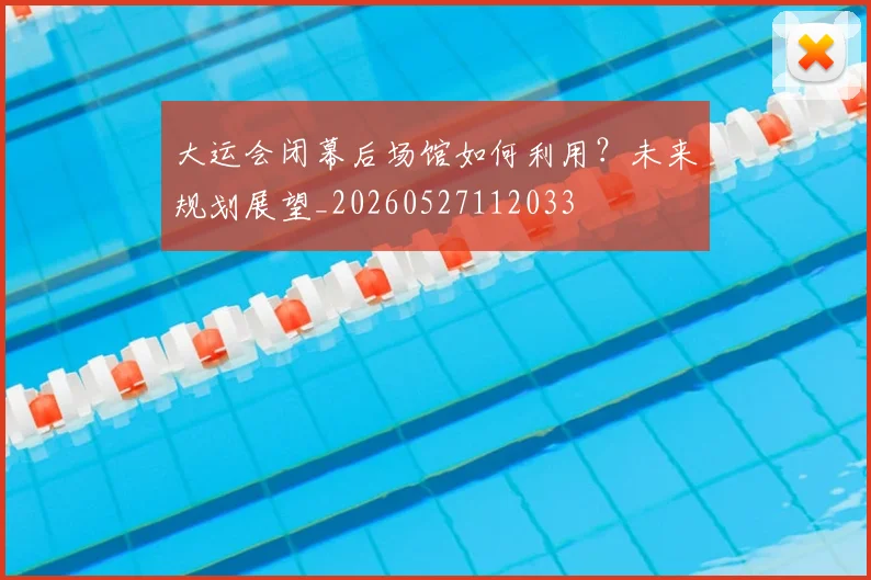 大运会闭幕后场馆如何利用?未来规划展望_20260527112033