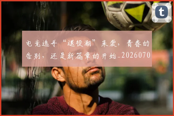 电竞选手“退役潮”来袭,青春的告别,还是新篇章的开始_20260708193716