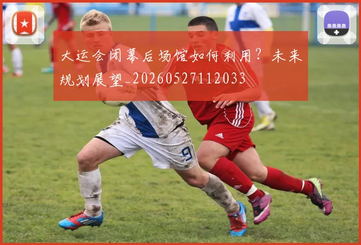 大运会闭幕后场馆如何利用?未来规划展望_20260527112033
