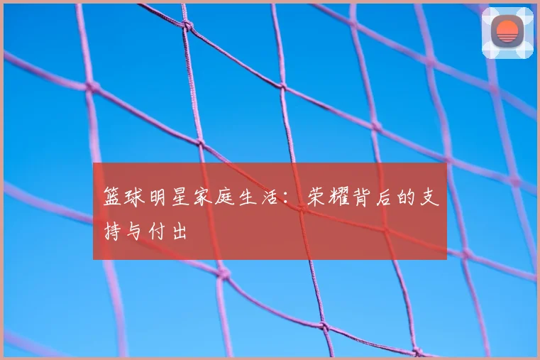 篮球明星家庭生活：荣耀背后的支持与付出