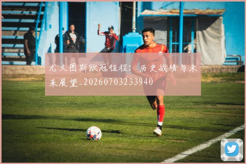 尤文图斯欧冠征程:历史战绩与未来展望_20260703233940